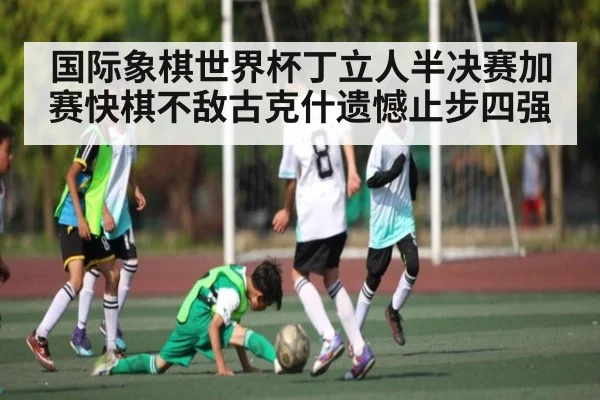 国际象棋世界杯丁立人半决赛加赛快棋不敌古克什遗憾止步四强