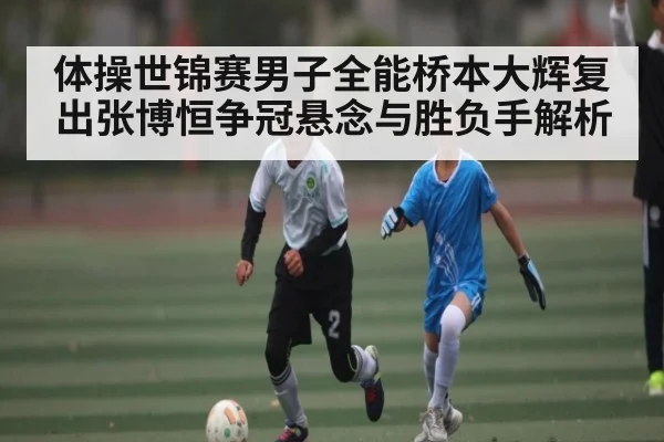 体操世锦赛男子全能桥本大辉复出张博恒争冠悬念与胜负手解析 | kaiyun